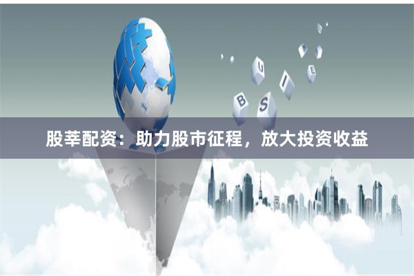 股莘配资：助力股市征程，放大投资收益