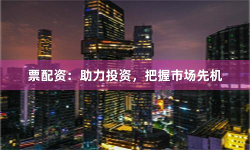 票配资：助力投资，把握市场先机