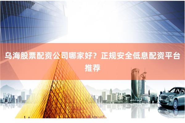 乌海股票配资公司哪家好？正规安全低息配资平台推荐